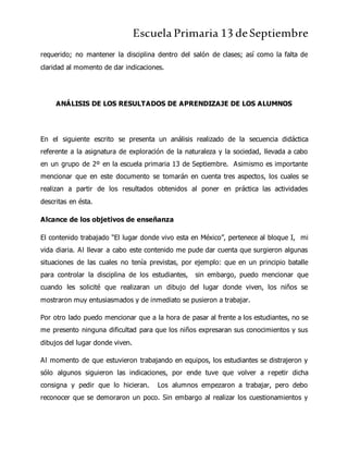 Escuela Primaria 13 deSeptiembre
requerido; no mantener la disciplina dentro del salón de clases; así como la falta de
claridad al momento de dar indicaciones.
ANÁLISIS DE LOS RESULTADOS DE APRENDIZAJE DE LOS ALUMNOS
En el siguiente escrito se presenta un análisis realizado de la secuencia didáctica
referente a la asignatura de exploración de la naturaleza y la sociedad, llevada a cabo
en un grupo de 2º en la escuela primaria 13 de Septiembre. Asimismo es importante
mencionar que en este documento se tomarán en cuenta tres aspectos, los cuales se
realizan a partir de los resultados obtenidos al poner en práctica las actividades
descritas en ésta.
Alcance de los objetivos de enseñanza
El contenido trabajado “El lugar donde vivo esta en México”, pertenece al bloque I, mi
vida diaria. Al llevar a cabo este contenido me pude dar cuenta que surgieron algunas
situaciones de las cuales no tenía previstas, por ejemplo: que en un principio batalle
para controlar la disciplina de los estudiantes, sin embargo, puedo mencionar que
cuando les solicité que realizaran un dibujo del lugar donde viven, los niños se
mostraron muy entusiasmados y de inmediato se pusieron a trabajar.
Por otro lado puedo mencionar que a la hora de pasar al frente a los estudiantes, no se
me presento ninguna dificultad para que los niños expresaran sus conocimientos y sus
dibujos del lugar donde viven.
Al momento de que estuvieron trabajando en equipos, los estudiantes se distrajeron y
sólo algunos siguieron las indicaciones, por ende tuve que volver a repetir dicha
consigna y pedir que lo hicieran. Los alumnos empezaron a trabajar, pero debo
reconocer que se demoraron un poco. Sin embargo al realizar los cuestionamientos y
 