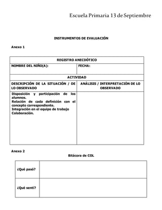 Escuela Primaria 13 deSeptiembre
INSTRUMENTOS DE EVALUACIÓN
Anexo 1
REGISTRO ANECDÓTICO
NOMBRE DEL NIÑO(A): FECHA:
ACTIVIDAD
DESCRIPCIÓN DE LA SITUACIÓN / DE
LO OBSERVADO
ANÁLISIS / INTERPRETACIÓN DE LO
OBSERVADO
Disposición y participación de los
alumnos.
Relación de cada definición con el
concepto correspondiente.
Integración en el equipo de trabajo
Colaboración.
Anexo 2
Bitácora de COL
¿Qué pasó?
¿Qué sentí?
 