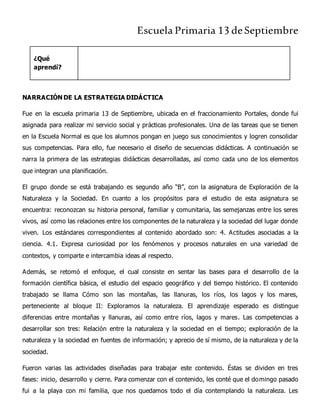 Escuela Primaria 13 deSeptiembre
¿Qué
aprendí?
NARRACIÓN DE LA ESTRATEGIA DIDÁCTICA
Fue en la escuela primaria 13 de Septiembre, ubicada en el fraccionamiento Portales, donde fui
asignada para realizar mi servicio social y prácticas profesionales. Una de las tareas que se tienen
en la Escuela Normal es que los alumnos pongan en juego sus conocimientos y logren consolidar
sus competencias. Para ello, fue necesario el diseño de secuencias didácticas. A continuación se
narra la primera de las estrategias didácticas desarrolladas, así como cada uno de los elementos
que integran una planificación.
El grupo donde se está trabajando es segundo año “B”, con la asignatura de Exploración de la
Naturaleza y la Sociedad. En cuanto a los propósitos para el estudio de esta asignatura se
encuentra: reconozcan su historia personal, familiar y comunitaria, las semejanzas entre los seres
vivos, así como las relaciones entre los componentes de la naturaleza y la sociedad del lugar donde
viven. Los estándares correspondientes al contenido abordado son: 4. Actitudes asociadas a la
ciencia. 4.1. Expresa curiosidad por los fenómenos y procesos naturales en una variedad de
contextos, y comparte e intercambia ideas al respecto.
Además, se retomó el enfoque, el cual consiste en sentar las bases para el desarrollo de la
formación científica básica, el estudio del espacio geográfico y del tiempo histórico. El contenido
trabajado se llama Cómo son las montañas, las llanuras, los ríos, los lagos y los mares,
perteneciente al bloque II: Exploramos la naturaleza. El aprendizaje esperado es distingue
diferencias entre montañas y llanuras, así como entre ríos, lagos y mares. Las competencias a
desarrollar son tres: Relación entre la naturaleza y la sociedad en el tiempo; exploración de la
naturaleza y la sociedad en fuentes de información; y aprecio de sí mismo, de la naturaleza y de la
sociedad.
Fueron varias las actividades diseñadas para trabajar este contenido. Éstas se dividen en tres
fases: inicio, desarrollo y cierre. Para comenzar con el contenido, les conté que el domingo pasado
fui a la playa con mi familia, que nos quedamos todo el día contemplando la naturaleza. Les
 