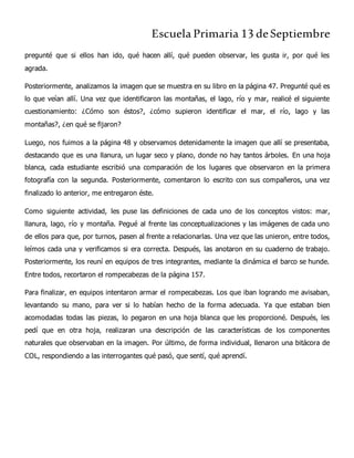 Escuela Primaria 13 deSeptiembre
pregunté que si ellos han ido, qué hacen allí, qué pueden observar, les gusta ir, por qué les
agrada.
Posteriormente, analizamos la imagen que se muestra en su libro en la página 47. Pregunté qué es
lo que veían allí. Una vez que identificaron las montañas, el lago, río y mar, realicé el siguiente
cuestionamiento: ¿Cómo son éstos?, ¿cómo supieron identificar el mar, el río, lago y las
montañas?, ¿en qué se fijaron?
Luego, nos fuimos a la página 48 y observamos detenidamente la imagen que allí se presentaba,
destacando que es una llanura, un lugar seco y plano, donde no hay tantos árboles. En una hoja
blanca, cada estudiante escribió una comparación de los lugares que observaron en la primera
fotografía con la segunda. Posteriormente, comentaron lo escrito con sus compañeros, una vez
finalizado lo anterior, me entregaron éste.
Como siguiente actividad, les puse las definiciones de cada uno de los conceptos vistos: mar,
llanura, lago, río y montaña. Pegué al frente las conceptualizaciones y las imágenes de cada uno
de ellos para que, por turnos, pasen al frente a relacionarlas. Una vez que las unieron, entre todos,
leímos cada una y verificamos si era correcta. Después, las anotaron en su cuaderno de trabajo.
Posteriormente, los reuní en equipos de tres integrantes, mediante la dinámica el barco se hunde.
Entre todos, recortaron el rompecabezas de la página 157.
Para finalizar, en equipos intentaron armar el rompecabezas. Los que iban logrando me avisaban,
levantando su mano, para ver si lo habían hecho de la forma adecuada. Ya que estaban bien
acomodadas todas las piezas, lo pegaron en una hoja blanca que les proporcioné. Después, les
pedí que en otra hoja, realizaran una descripción de las características de los componentes
naturales que observaban en la imagen. Por último, de forma individual, llenaron una bitácora de
COL, respondiendo a las interrogantes qué pasó, que sentí, qué aprendí.
 