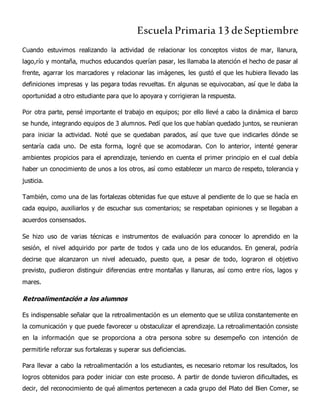 Escuela Primaria 13 deSeptiembre
Cuando estuvimos realizando la actividad de relacionar los conceptos vistos de mar, llanura,
lago,río y montaña, muchos educandos querían pasar, les llamaba la atención el hecho de pasar al
frente, agarrar los marcadores y relacionar las imágenes, les gustó el que les hubiera llevado las
definiciones impresas y las pegara todas revueltas. En algunas se equivocaban, así que le daba la
oportunidad a otro estudiante para que lo apoyara y corrigieran la respuesta.
Por otra parte, pensé importante el trabajo en equipos; por ello llevé a cabo la dinámica el barco
se hunde, integrando equipos de 3 alumnos. Pedí que los que habían quedado juntos, se reunieran
para iniciar la actividad. Noté que se quedaban parados, así que tuve que indicarles dónde se
sentaría cada uno. De esta forma, logré que se acomodaran. Con lo anterior, intenté generar
ambientes propicios para el aprendizaje, teniendo en cuenta el primer principio en el cual debía
haber un conocimiento de unos a los otros, así como establecer un marco de respeto, tolerancia y
justicia.
También, como una de las fortalezas obtenidas fue que estuve al pendiente de lo que se hacía en
cada equipo, auxiliarlos y de escuchar sus comentarios; se respetaban opiniones y se llegaban a
acuerdos consensados.
Se hizo uso de varias técnicas e instrumentos de evaluación para conocer lo aprendido en la
sesión, el nivel adquirido por parte de todos y cada uno de los educandos. En general, podría
decirse que alcanzaron un nivel adecuado, puesto que, a pesar de todo, lograron el objetivo
previsto, pudieron distinguir diferencias entre montañas y llanuras, así como entre ríos, lagos y
mares.
Retroalimentación a los alumnos
Es indispensable señalar que la retroalimentación es un elemento que se utiliza constantemente en
la comunicación y que puede favorecer u obstaculizar el aprendizaje. La retroalimentación consiste
en la información que se proporciona a otra persona sobre su desempeño con intención de
permitirle reforzar sus fortalezas y superar sus deficiencias.
Para llevar a cabo la retroalimentación a los estudiantes, es necesario retomar los resultados, los
logros obtenidos para poder iniciar con este proceso. A partir de donde tuvieron dificultades, es
decir, del reconocimiento de qué alimentos pertenecen a cada grupo del Plato del Bien Comer, se
 