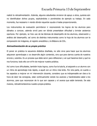 Escuela Primaria 13 deSeptiembre
realizó la retroalimentación. Además, algunos estudiantes sirvieron de apoyo a otros, quienes aún
no identificaban dichos grupos, explicándoles o poniéndoles de ejemplo su trabajo. En cada
momento, fue necesario ir viendo dónde requerían ayuda e írselas proporcionando.
Los instrumentos de evaluación permitieron ir reconociendo los logros de los alumnos para
dárselos a conocer, además sirvió para ver dónde presentaban dificultad y brindar asistencia
oportuna. Por ejemplo, se hizo uso de las técnicas de desempeño de los alumnos, observación y
análisis del desempeño; así como de distintos instrumentos como la hoja de los alumnos con la
comparación de imágenes, el registro anecdótico y la Bitácora de COL.
Retroalimentación de su propia práctica
El poner en práctica la secuencia didáctica diseñada, no sólo sirve para hacer que los alumnos
adquieran aprendizajes o se desarrolle algún contenido, sino que para darnos cuenta de nuestros
errores y aciertos. Es un proceso que debe servir para reflexionar y ver qué hacemos bien y qué no
nos funciona; todo ello con el fin de mejorar nuestra práctica.
Así como tuve dificultades, también hubo logros, como fue la tutoría, al asignarle a un alumno con
un ritmo de aprendizaje más rápido, a aquél con un ritmo más lento. Por otra parte, en cuanto a
los aspectos a mejorar en mi intervención docente, considero que es indispensable ser clara a la
hora de decir las consignas, estar continuamente viendo los avances y haciéndoselos saber a los
alumnos, para que reconozcan de lo que son capaces y el avance que están teniendo. De esta
manera, retroalimentaremos nuestra propia práctica.
 