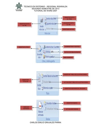 TECNICO EN SISTEMAS – REGIONAL RISARALDA
SEGUNDO SEMESTRE DE 2013
TUTORIAL DE WORD 2007
CARLOS EMILIO GRAJALES PARRA
INSERTAR NOTA
AL PIE
INSERTAR NOTA
AL FINAL
SIGUIENTE NOTA
AL PIE
MOSTRAR NOTAS
INSERTAR CITAS ADMINISTRAR FUENTES
ESTILO DE BIBLIOGRAFIA
BIBLIOGRAFIA
INSERTAR
TITULOS
INSERTAR TABLA DE ILUSTRACIONES
ACTUALIZAR TABLA DE ILUSTRACIONES
INSERTAR REFERENCIA CRUZADA
MARCAR
ENTRADA
INSERTAR INDICE
ACTUALIZAR INDICE
 