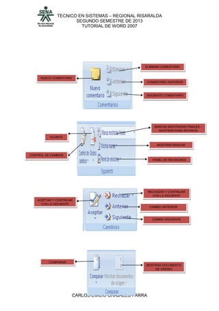 TECNICO EN SISTEMAS – REGIONAL RISARALDA
SEGUNDO SEMESTRE DE 2013
TUTORIAL DE WORD 2007
CARLOS EMILIO GRAJALES PARRA
NUEVO COMENTARIO
ELIMINAR COMENTARIO
COMENTARIO ANTERIOR
SIGUIENTE COMENTARIO
CONTROL DE CAMBIOS
GLOBOS
MARCAS MOSTRADAS FINALES –
MOSTRAR PARA REVISION
MOSTRAR MARCAS
PANEL DE REVISIONES
ACEPTAR Y CONTINUAR
CON LA SIGUIENTE
RECHAZAR Y CONTINUAR
CON LA SIGUIENTE
CAMBIO ANTERIOR
CAMBIO SIGUIENTE
COMPARAR
MOSTRAR DOCUMENTO
DE ORIGEN
 