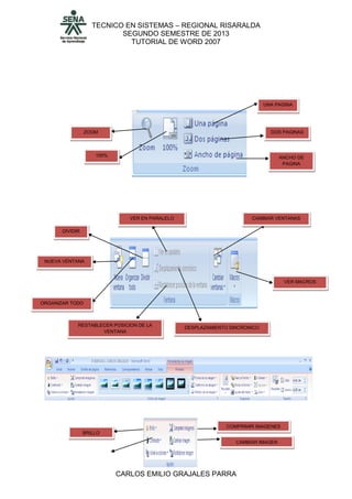 TECNICO EN SISTEMAS – REGIONAL RISARALDA
SEGUNDO SEMESTRE DE 2013
TUTORIAL DE WORD 2007
CARLOS EMILIO GRAJALES PARRA
ZOOM
100%
UNA PAGINA
DOS PAGINAS
ANCHO DE
PAGINA
DIVIDIR
ORGANIZAR TODO
NUEVA VENTANA
VER EN PARALELO
DESPLAZAMIENTO SINCRONICO
RESTABLECER POSICION DE LA
VENTANA
CAMBIAR VENTANAS
VER MACROS
BRILLO
COMPRIMIR IMAGENES
CAMBIAR IMAGEN
 