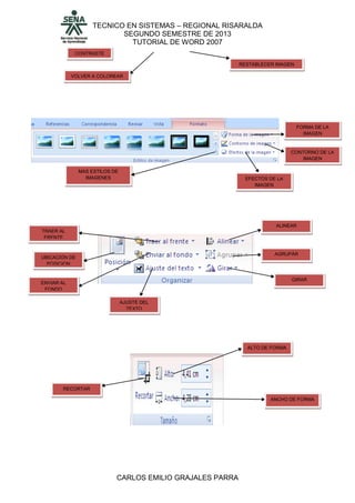TECNICO EN SISTEMAS – REGIONAL RISARALDA
SEGUNDO SEMESTRE DE 2013
TUTORIAL DE WORD 2007
CARLOS EMILIO GRAJALES PARRA
CONTRASTE
VOLVER A COLOREAR
RESTABLECER IMAGEN
MAS ESTILOS DE
IMAGENES
FORMA DE LA
IMAGEN
CONTORNO DE LA
IMAGEN
EFECTOS DE LA
IMAGEN
TRAER AL
FRENTE
UBICACIÓN DE
POSICION
ENVIAR AL
FONDO
AJUSTE DEL
TEXTO
ALINEAR
AGRUPÀR
GIRAR
RECORTAR
ALTO DE FORMA
ANCHO DE FORMA
 