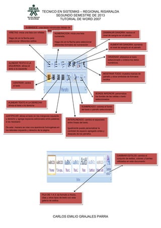 TECNICO EN SISTEMAS – REGIONAL RISARALDA
SEGUNDO SEMESTRE DE 2013
TUTORIAL DE WORD 2007
CARLOS EMILIO GRAJALES PARRA
SUBINDICE: crea letras minúsculas debajo de
la línea de base de texto
VIÑETAS: inicia una lista con viñetas
Haga clic en la flecha para
seleccionar diferentes estilos
NUMERACION: inicia una lista
numerada.
Haga clic en la flecha para seleccionar
diferentes formatos de numeración
ALINEAR TEXTO A LA
IZQUIERDA: alinea el
texto a la izquierda
CENTRAR: centra
el texto
ALINEAR TEXTO A LA DERECHA:
alinea el texto a la derecha
JUSTIFICAR: alinea el texto en los márgenes izquierdo
y derecho y agrega espacios adicionales entre palabras
si es necesario
De esta manera se crea una apariencia homogénea en
los laterales izquierdo y derecho de la página
INTERLINEADO: cambia el espaciado
entre líneas del texto.
Igualmente puede personalizar la
cantidad de espacio agregado antes y
después de los párrafos
SOMBREADO: colorea el fondo
del texto o párrafo seleccionado
BORDE INFERIOR: personaliza
los bordes de las celdas o texto
seleccionados
DISMINUIR SANGRIA: reduce el
nivel de sangría en el párrafo
AUMENTAR SANGRIA: aumenta
el nivel de sangría en el párrafo
MOSTRAR TODO: muestra marcas de
párrafo y otros símbolos de formatos
ocultos
ORDENAR: alfabetiza el texto
seleccionado u ordena los datos
numéricos.
CAMBIAR ESTILOS: cambia el
conjunto de estilos, colores y fuentes
utilizados en este documento
FILA DE 1 A 3: da formato a títulos,
citas y otros tipos de texto con esta
galería de estilos.
 