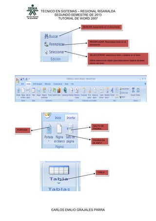 TECNICO EN SISTEMAS – REGIONAL RISARALDA
SEGUNDO SEMESTRE DE 2013
TUTORIAL DE WORD 2007
CARLOS EMILIO GRAJALES PARRA
BUSCAR: busca texto en el documento
REEMPLAZAR: Reemplaza texto en el
documento
SELECCIONAR: selecciona texto u objetos en el texto.
Utilice seleccionar objeto para seleccionar objetos situados
detrás del texto
PORTADA
SALTO DE
PAGINA
PAGINA EN
BLANCO
TABLA
 