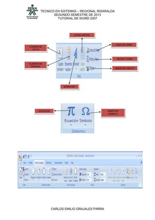 TECNICO EN SISTEMAS – REGIONAL RISARALDA
SEGUNDO SEMESTRE DE 2013
TUTORIAL DE WORD 2007
CARLOS EMILIO GRAJALES PARRA
CUADRO DE
TEXTO
ELEMENTOS
RAPIDOS
WORD ART
LETRA CAPITAL
LINEA DE FIRMA
FECHA Y HORA
INSERTAR OBJETO
ECUACION INSERTAR
SIMBOLO
 