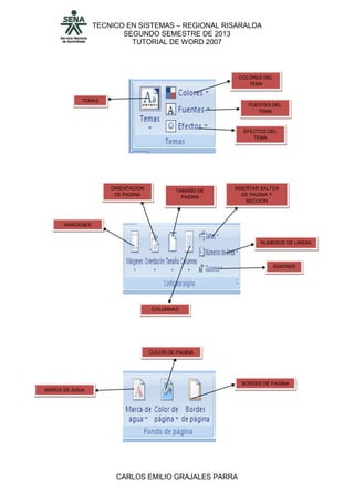 TECNICO EN SISTEMAS – REGIONAL RISARALDA
SEGUNDO SEMESTRE DE 2013
TUTORIAL DE WORD 2007
CARLOS EMILIO GRAJALES PARRA
TEMAS
COLORES DEL
TEMA
FUENTES DEL
TEMA
EFECTOS DEL
TEMA
MARGENES
ORIENTACION
DE PAGINA
TAMAÑO DE
PAGINA
COLUMNAS
INSERTAR SALTOS
DE PAGINA Y
SECCION
NUMEROS DE LINEAS
GUIONES
MARCA DE AGUA
COLOR DE PAGINA
BORDES DE PAGINA
 