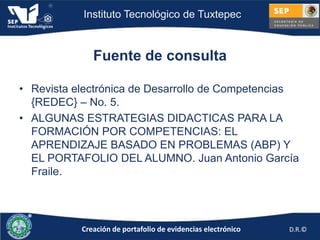 Instituto Tecnológico de Tuxtepec



              Fuente de consulta

• Revista electrónica de Desarrollo de Competencias
  {REDEC} – No. 5.
• ALGUNAS ESTRATEGIAS DIDACTICAS PARA LA
  FORMACIÓN POR COMPETENCIAS: EL
  APRENDIZAJE BASADO EN PROBLEMAS (ABP) Y
  EL PORTAFOLIO DEL ALUMNO. Juan Antonio García
  Fraile.




           Creación de portafolio de evidencias electrónico   D.R.©
 