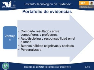 Instituto Tecnológico de Tuxtepec

            Portafolio de evidencias



        • Comparte resultados entre
Ventaja   compañeros y profesores.
  s     • Autodisciplina y responsabilidad en el
          alumno
        • Buenos hábitos cognitivos y sociales
        • Personalizado




             Creación de portafolio de evidencias electrónico   D.R.©
 