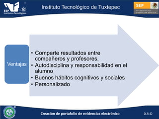 Instituto Tecnológico de Tuxtepec




         • Comparte resultados entre
           compañeros y profesores.
Ventajas • Autodisciplina y responsabilidad en el
           alumno
         • Buenos hábitos cognitivos y sociales
         • Personalizado




             Creación de portafolio de evidencias electrónico   D.R.©
 
