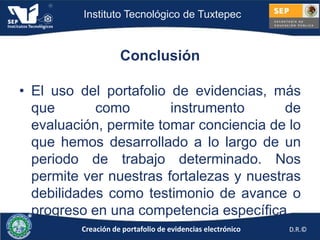 Instituto Tecnológico de Tuxtepec



                    Conclusión

• El uso del portafolio de evidencias, más
  que       como        instrumento       de
  evaluación, permite tomar conciencia de lo
  que hemos desarrollado a lo largo de un
  periodo de trabajo determinado. Nos
  permite ver nuestras fortalezas y nuestras
  debilidades como testimonio de avance o
  progreso en una competencia específica.
         Creación de portafolio de evidencias electrónico   D.R.©
 
