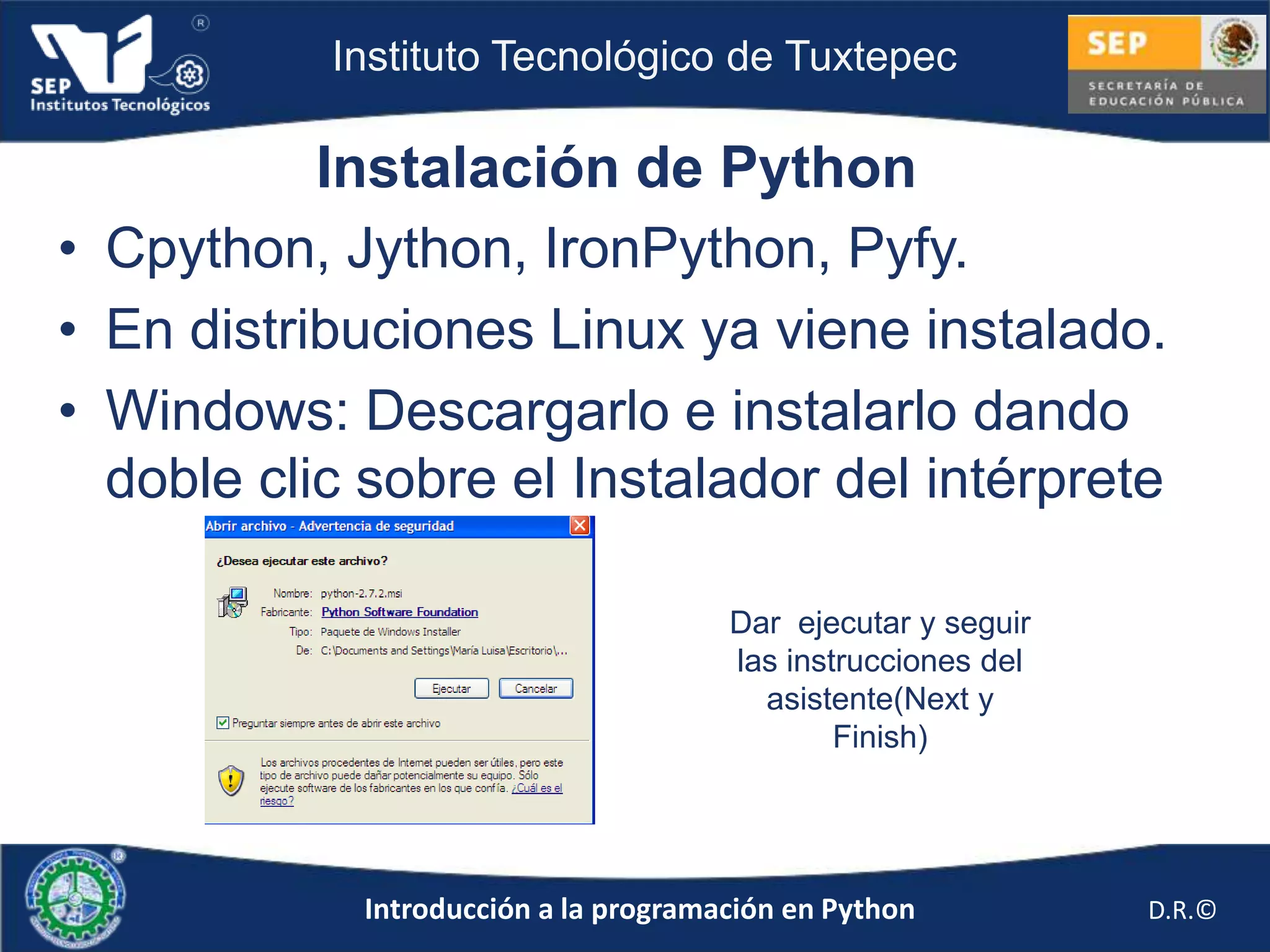 Instituto Tecnológico de Tuxtepec

           Instalación de Python
• Cpython, Jython, IronPython, Pyfy.
• En distribuciones Linux ya viene instalado.
• Windows: Descargarlo e instalarlo dando
  doble clic sobre el Instalador del intérprete

                                      Dar ejecutar y seguir
                                      las instrucciones del
                                        asistente(Next y
                                              Finish)




            Introducción a la programación en Python          D.R.©
 