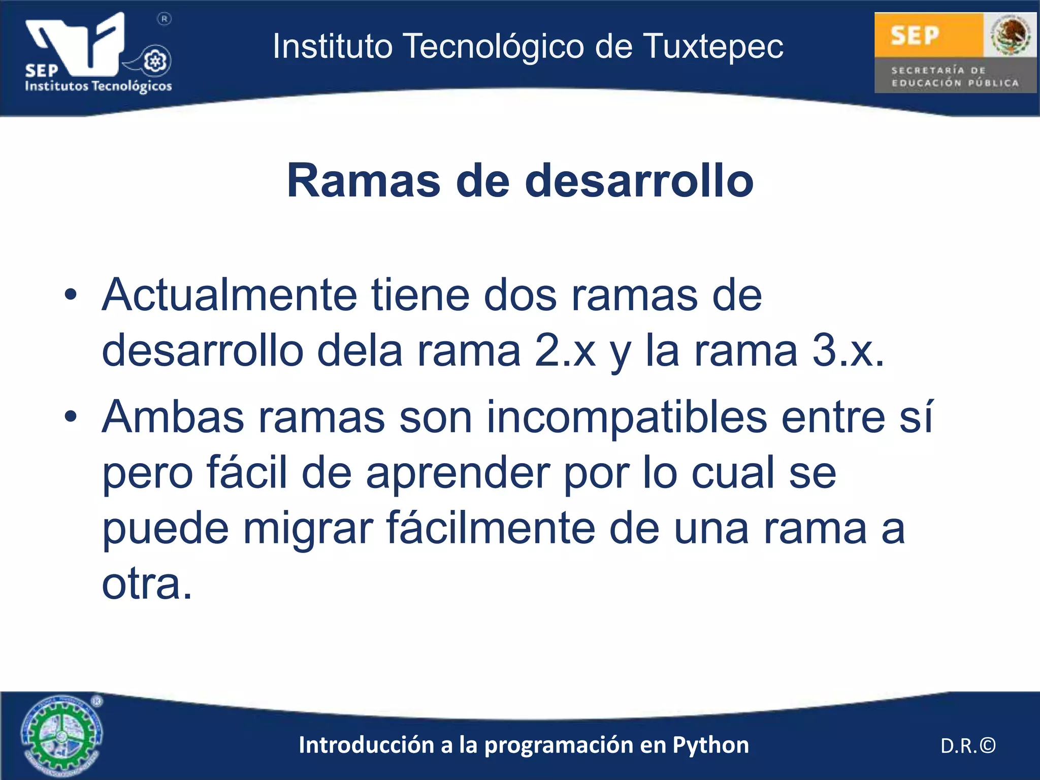 Instituto Tecnológico de Tuxtepec



          Ramas de desarrollo

• Actualmente tiene dos ramas de
  desarrollo dela rama 2.x y la rama 3.x.
• Ambas ramas son incompatibles entre sí
  pero fácil de aprender por lo cual se
  puede migrar fácilmente de una rama a
  otra.


           Introducción a la programación en Python   D.R.©
 