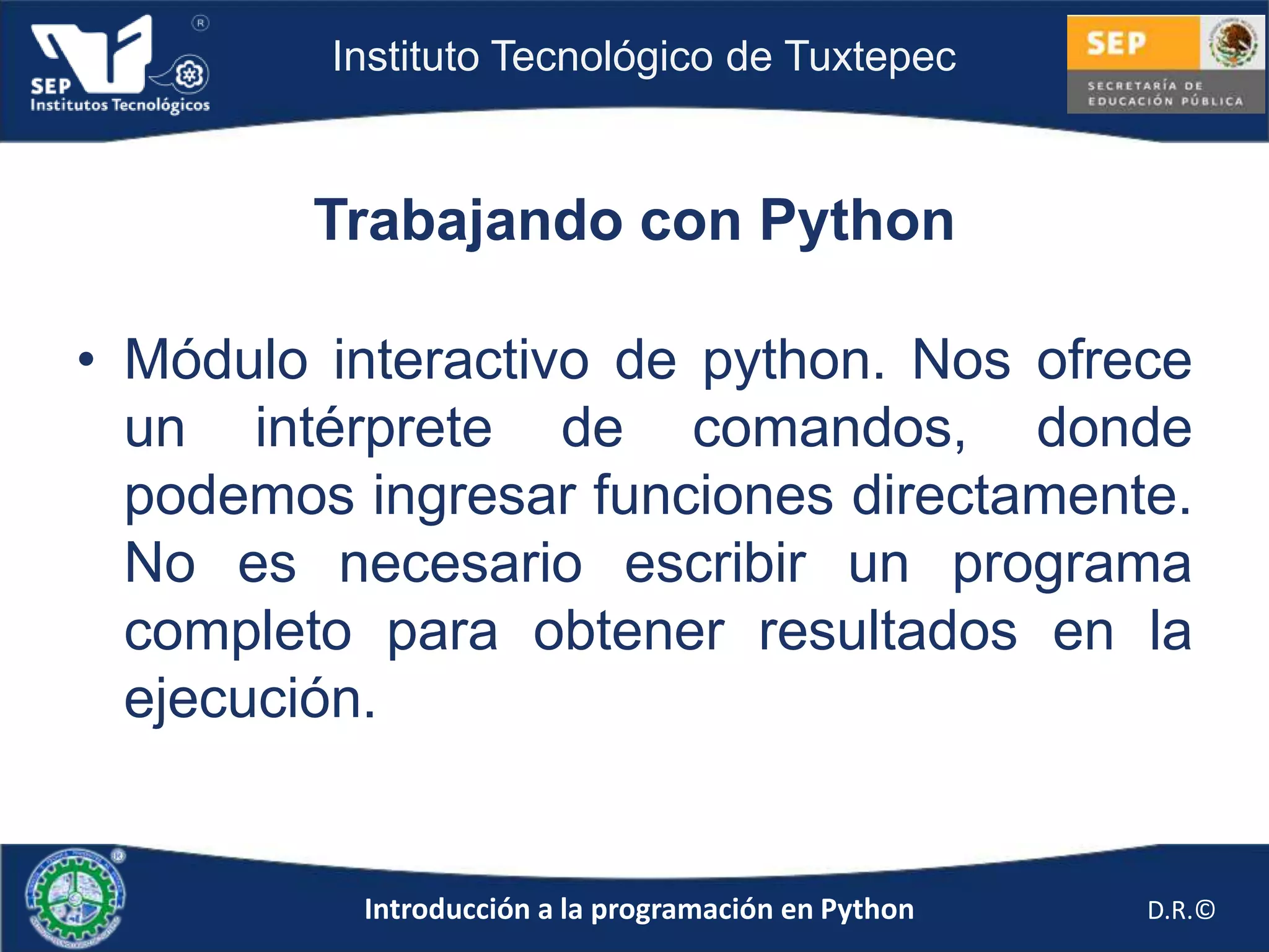 Instituto Tecnológico de Tuxtepec



        Trabajando con Python

• Módulo interactivo de python. Nos ofrece
  un intérprete de comandos, donde
  podemos ingresar funciones directamente.
  No es necesario escribir un programa
  completo para obtener resultados en la
  ejecución.


          Introducción a la programación en Python   D.R.©
 