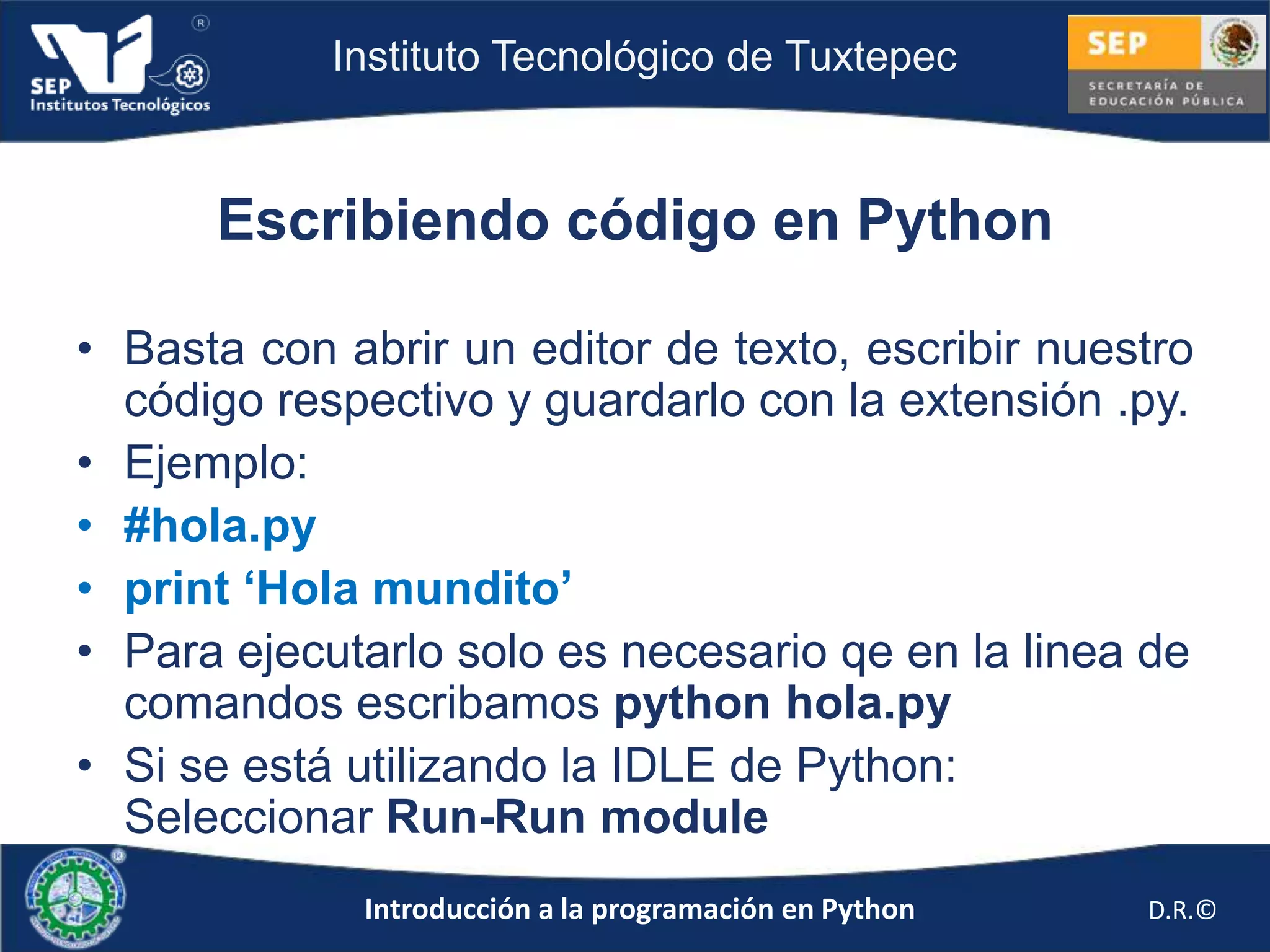 Instituto Tecnológico de Tuxtepec



      Escribiendo código en Python

• Basta con abrir un editor de texto, escribir nuestro
  código respectivo y guardarlo con la extensión .py.
• Ejemplo:
• #hola.py
• print ‘Hola mundito’
• Para ejecutarlo solo es necesario qe en la linea de
  comandos escribamos python hola.py
• Si se está utilizando la IDLE de Python:
  Seleccionar Run-Run module
             Introducción a la programación en Python   D.R.©
 