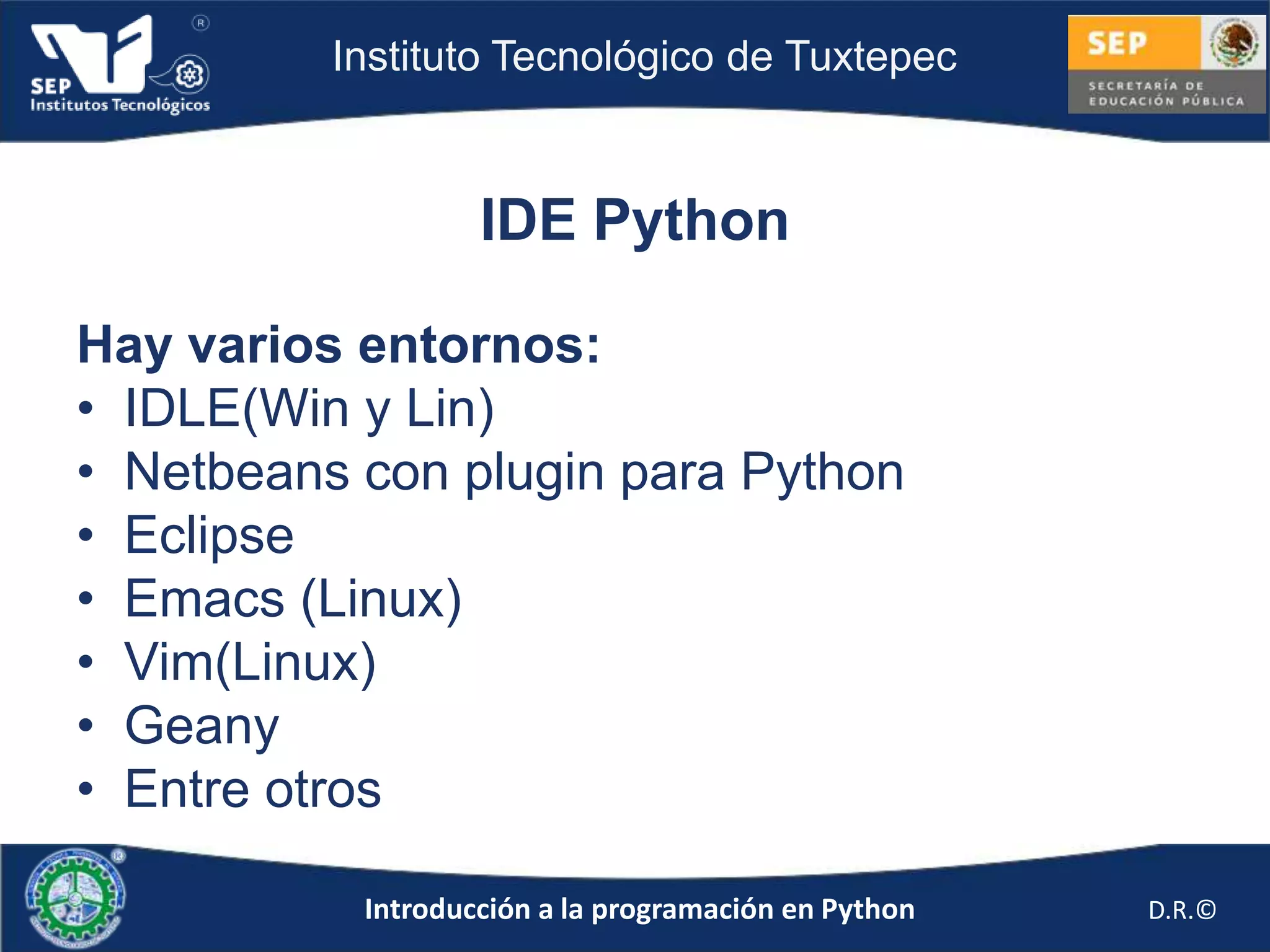 Instituto Tecnológico de Tuxtepec



                   IDE Python

Hay varios entornos:
• IDLE(Win y Lin)
• Netbeans con plugin para Python
• Eclipse
• Emacs (Linux)
• Vim(Linux)
• Geany
• Entre otros

           Introducción a la programación en Python   D.R.©
 