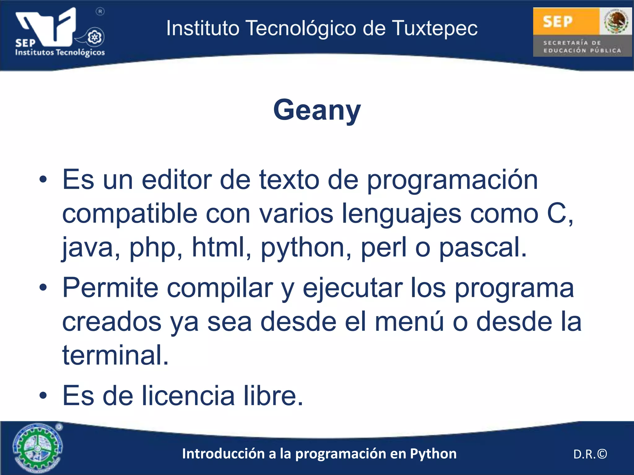 Instituto Tecnológico de Tuxtepec



                        Geany

• Es un editor de texto de programación
  compatible con varios lenguajes como C,
  java, php, html, python, perl o pascal.
• Permite compilar y ejecutar los programa
  creados ya sea desde el menú o desde la
  terminal.
• Es de licencia libre.
           Introducción a la programación en Python   D.R.©
 