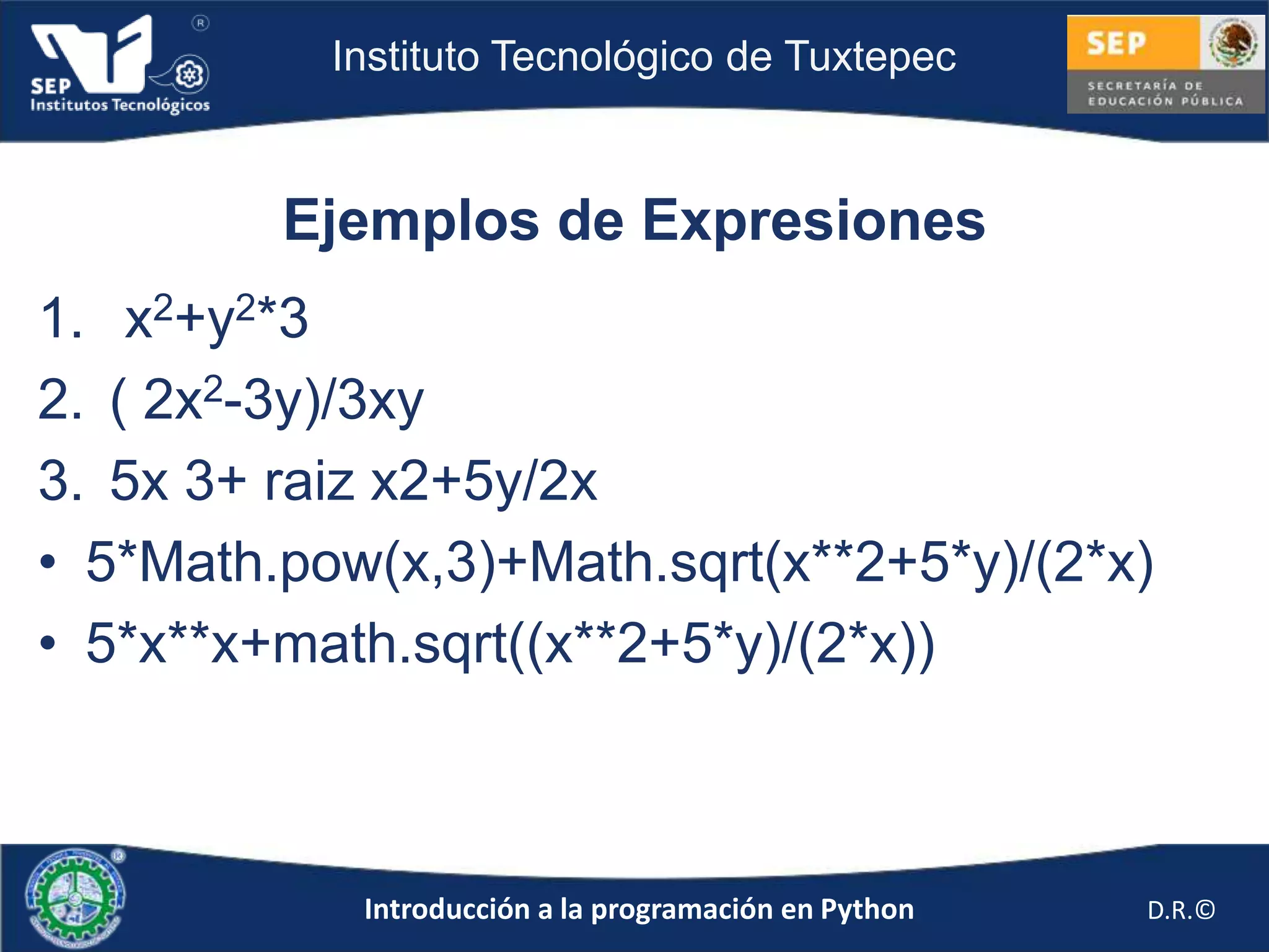 Instituto Tecnológico de Tuxtepec



         Ejemplos de Expresiones
1. x2+y2*3
2. ( 2x2-3y)/3xy
3. 5x 3+ raiz x2+5y/2x
• 5*Math.pow(x,3)+Math.sqrt(x**2+5*y)/(2*x)
• 5*x**x+math.sqrt((x**2+5*y)/(2*x))



            Introducción a la programación en Python   D.R.©
 