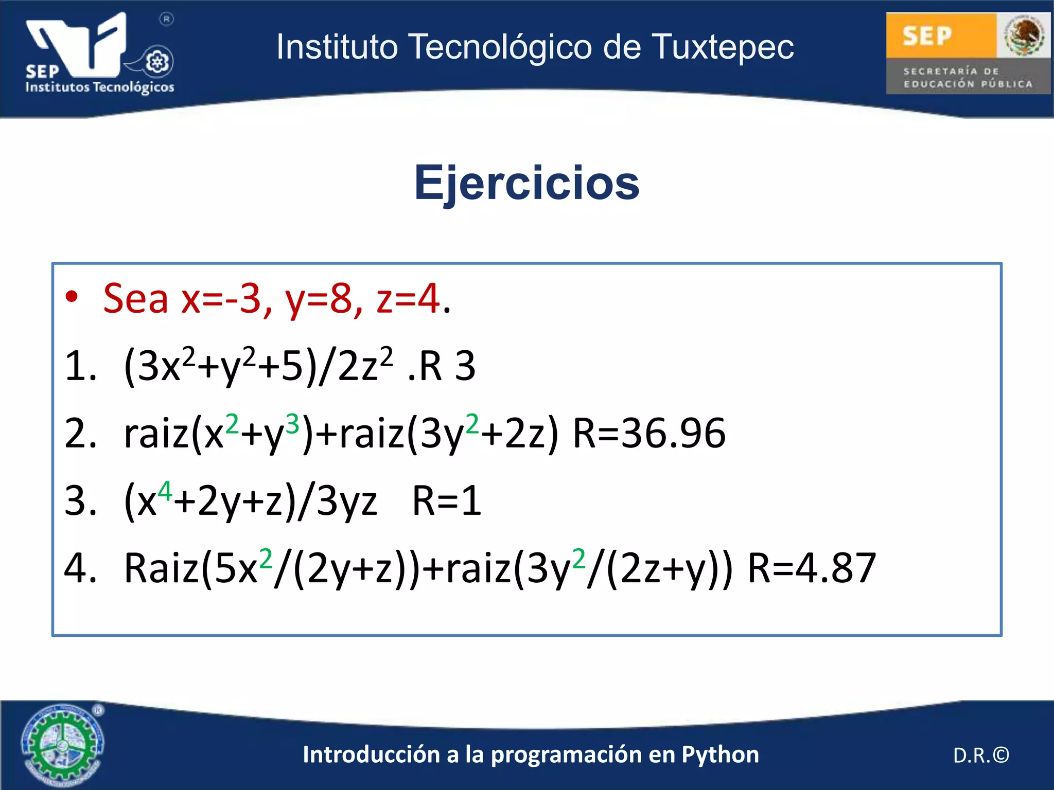 Instituto Tecnológico de Tuxtepec



                     Ejercicios

• Sea x=-3, y=8, z=4.
1. (3x2+y2+5)/2z2 .R 3
2. raiz(x2+y3)+raiz(3y2+2z) R=36.96
3. (x4+2y+z)/3yz R=1
4. Raiz(5x2/(2y+z))+raiz(3y2/(2z+y)) R=4.87


            Introducción a la programación en Python   D.R.©
 