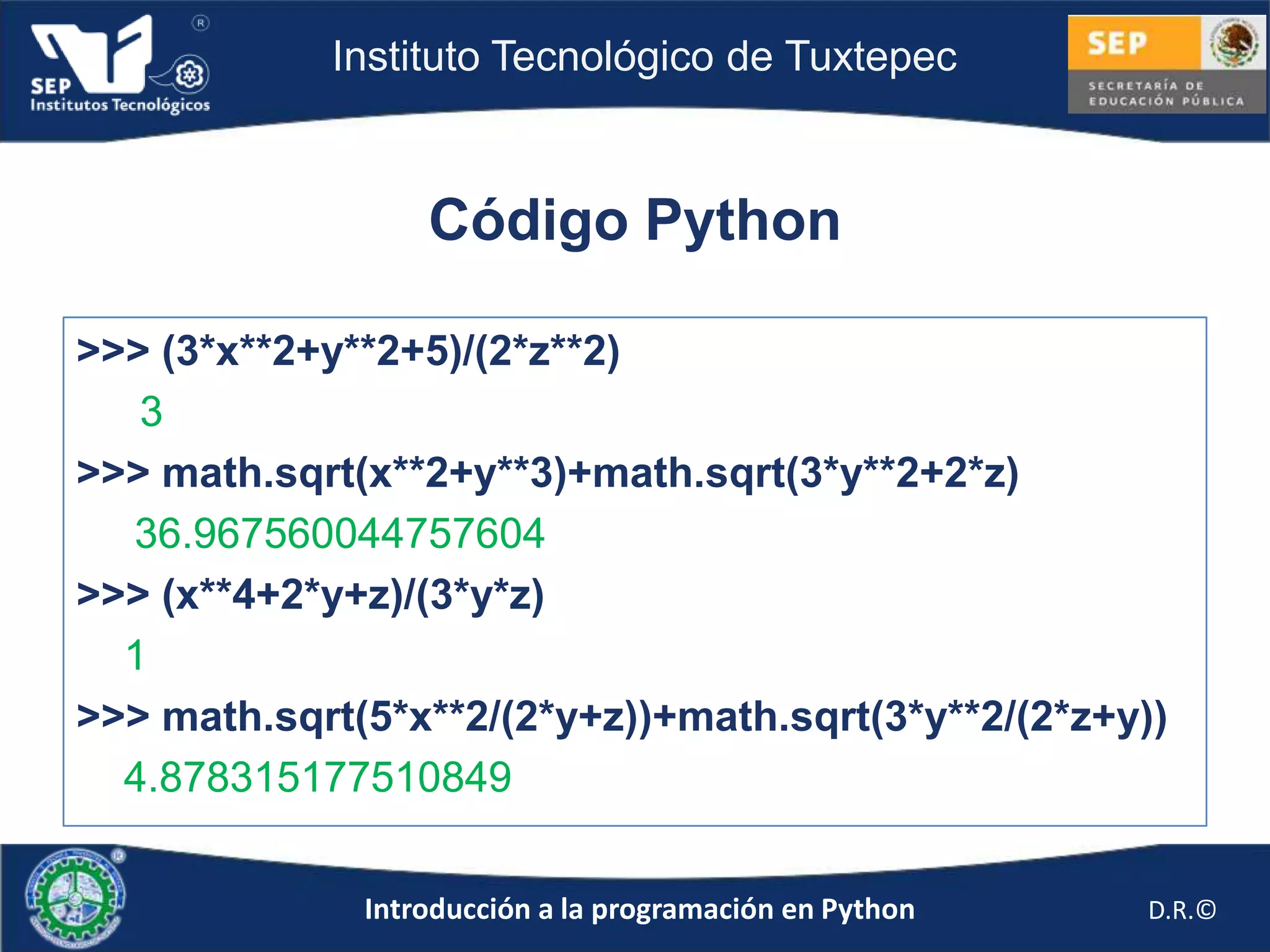 Instituto Tecnológico de Tuxtepec



                  Código Python

>>> (3*x**2+y**2+5)/(2*z**2)
   3
>>> math.sqrt(x**2+y**3)+math.sqrt(3*y**2+2*z)
  36.967560044757604
>>> (x**4+2*y+z)/(3*y*z)
  1
>>> math.sqrt(5*x**2/(2*y+z))+math.sqrt(3*y**2/(2*z+y))
  4.878315177510849


              Introducción a la programación en Python   D.R.©
 