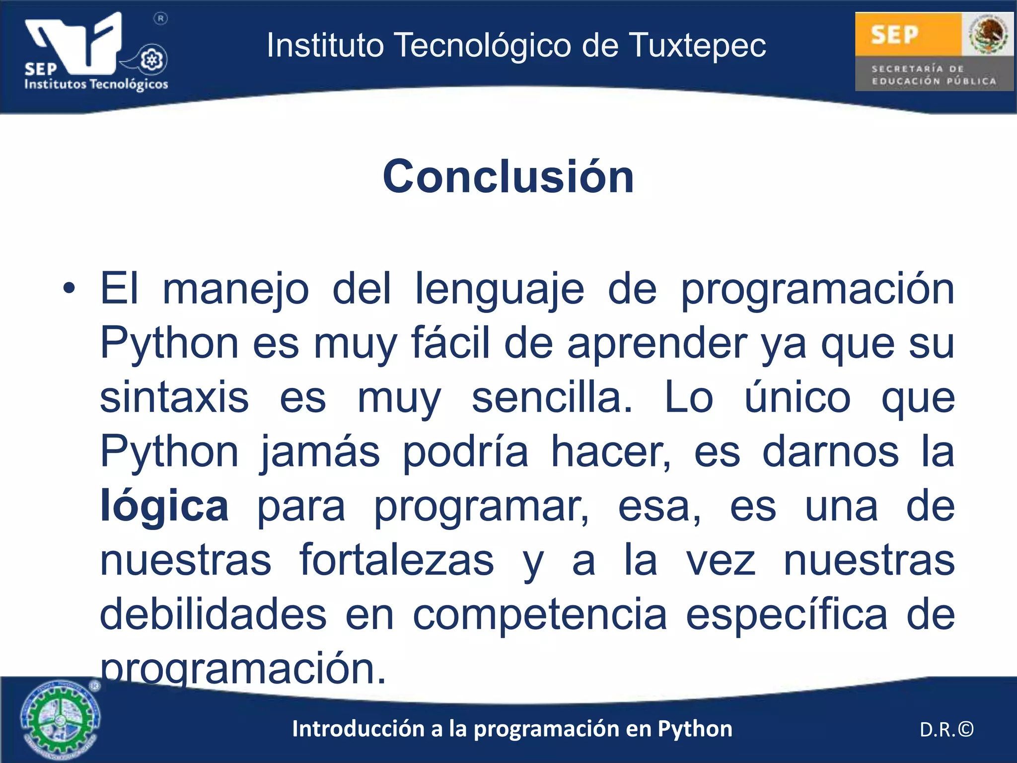 Instituto Tecnológico de Tuxtepec



                   Conclusión

• El manejo del lenguaje de programación
  Python es muy fácil de aprender ya que su
  sintaxis es muy sencilla. Lo único que
  Python jamás podría hacer, es darnos la
  lógica para programar, esa, es una de
  nuestras fortalezas y a la vez nuestras
  debilidades en competencia específica de
  programación.
           Introducción a la programación en Python   D.R.©
 