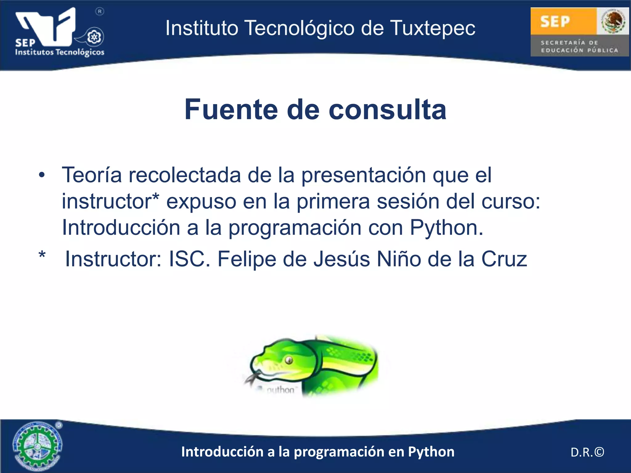 Instituto Tecnológico de Tuxtepec



               Fuente de consulta

• Teoría recolectada de la presentación que el
  instructor* expuso en la primera sesión del curso:
  Introducción a la programación con Python.
* Instructor: ISC. Felipe de Jesús Niño de la Cruz




              Introducción a la programación en Python   D.R.©
 