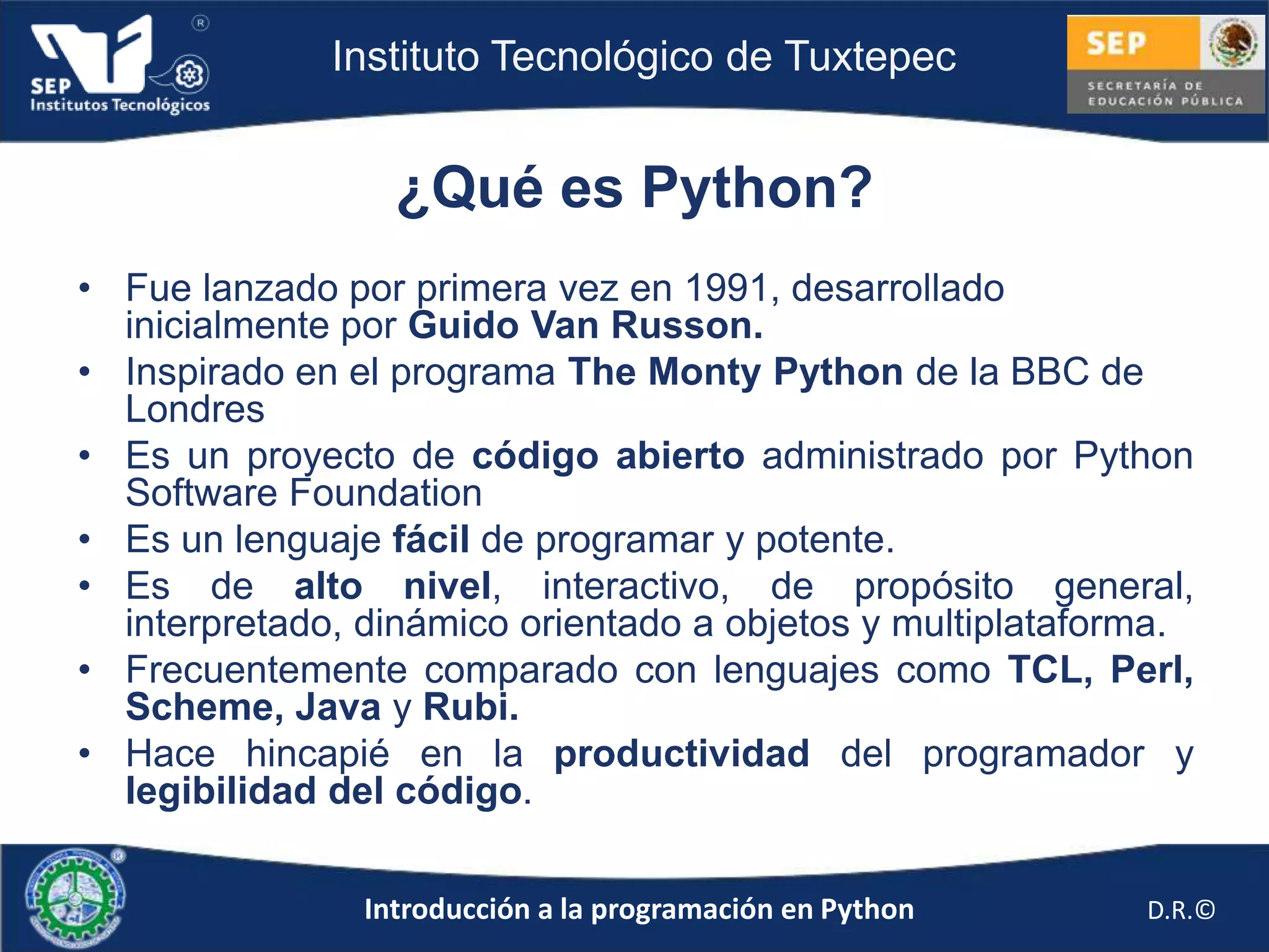 Instituto Tecnológico de Tuxtepec


                  ¿Qué es Python?
• Fue lanzado por primera vez en 1991, desarrollado
  inicialmente por Guido Van Russon.
• Inspirado en el programa The Monty Python de la BBC de
  Londres
• Es un proyecto de código abierto administrado por Python
  Software Foundation
• Es un lenguaje fácil de programar y potente.
• Es de alto nivel, interactivo, de propósito general,
  interpretado, dinámico orientado a objetos y multiplataforma.
• Frecuentemente comparado con lenguajes como TCL, Perl,
  Scheme, Java y Rubi.
• Hace hincapié en la productividad del programador y
  legibilidad del código.

                Introducción a la programación en Python    D.R.©
 