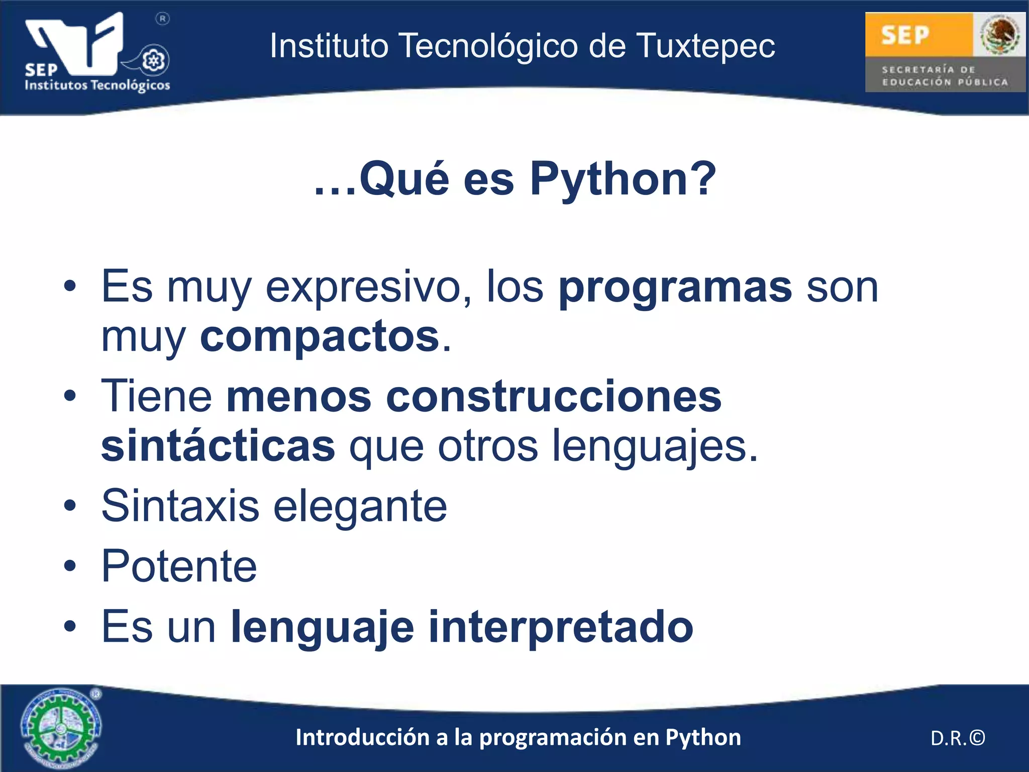 Instituto Tecnológico de Tuxtepec



           …Qué es Python?

• Es muy expresivo, los programas son
  muy compactos.
• Tiene menos construcciones
  sintácticas que otros lenguajes.
• Sintaxis elegante
• Potente
• Es un lenguaje interpretado

          Introducción a la programación en Python   D.R.©
 