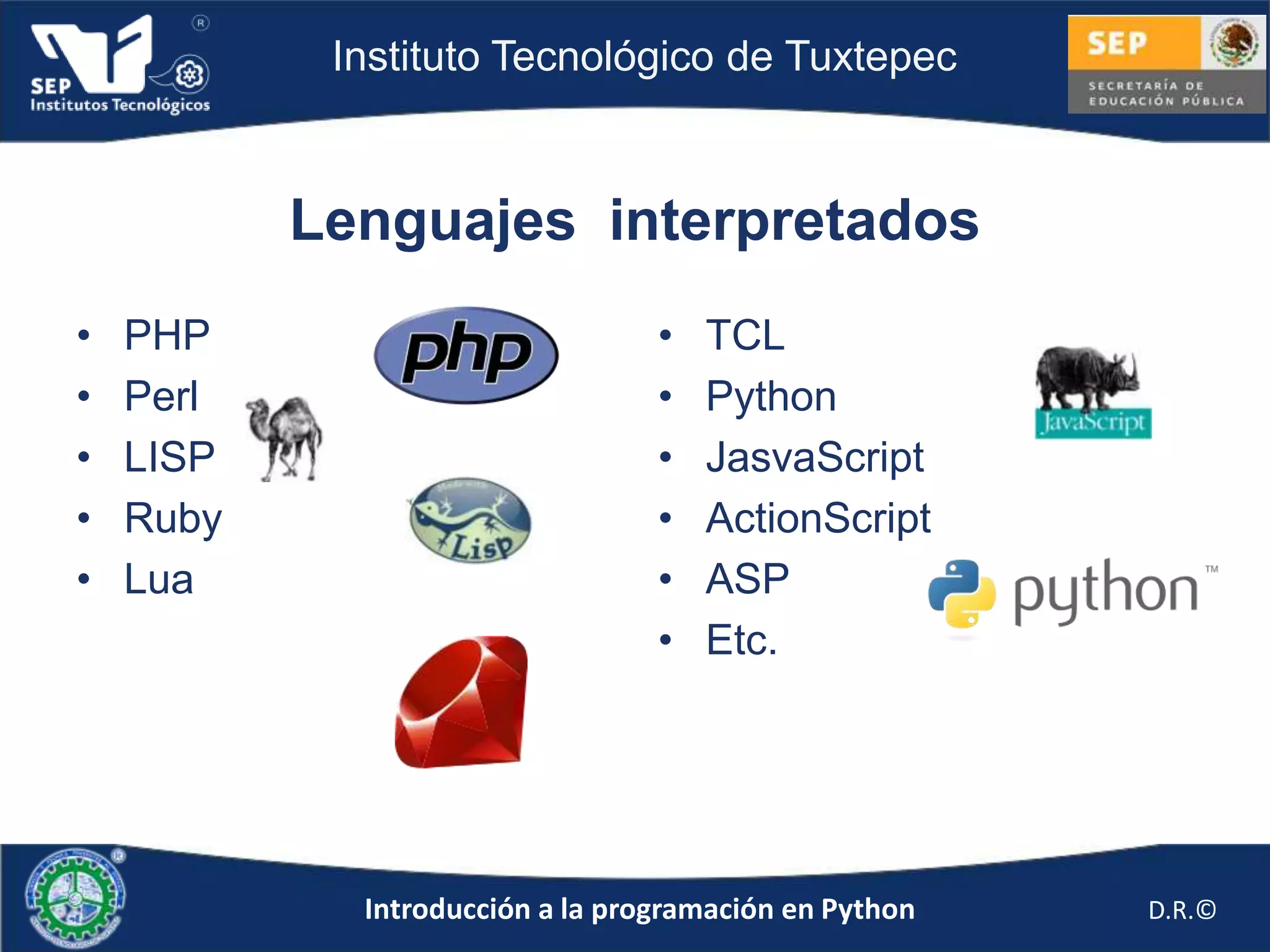 Instituto Tecnológico de Tuxtepec



           Lenguajes interpretados
•   PHP                           •   TCL
•   Perl                          •   Python
•   LISP                          •   JasvaScript
•   Ruby                          •   ActionScript
•   Lua                           •   ASP
                                  •   Etc.




             Introducción a la programación en Python   D.R.©
 