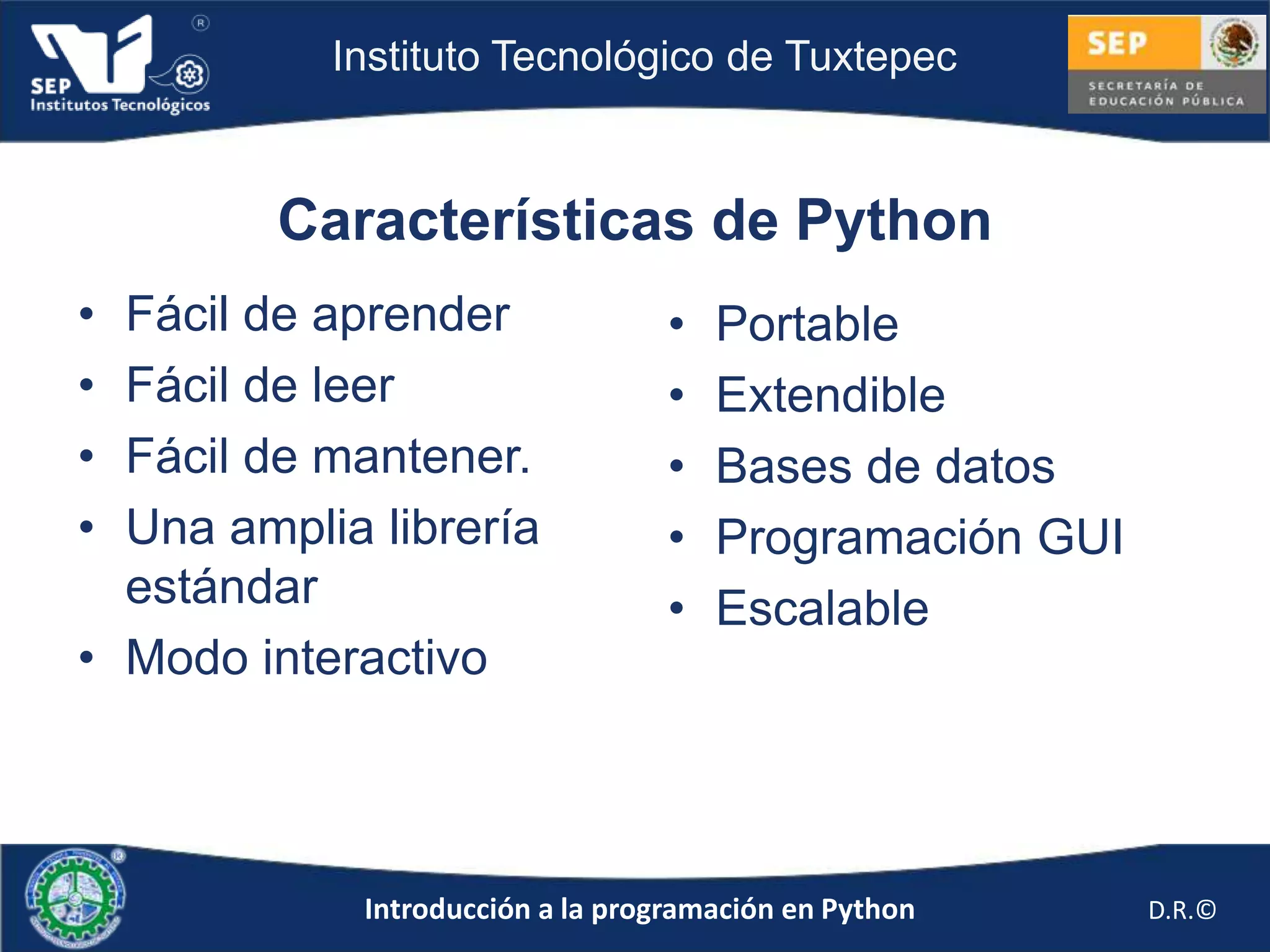 Instituto Tecnológico de Tuxtepec



         Características de Python
• Fácil de aprender                •   Portable
• Fácil de leer                    •   Extendible
• Fácil de mantener.               •   Bases de datos
• Una amplia librería              •   Programación GUI
  estándar                         •   Escalable
• Modo interactivo



             Introducción a la programación en Python     D.R.©
 