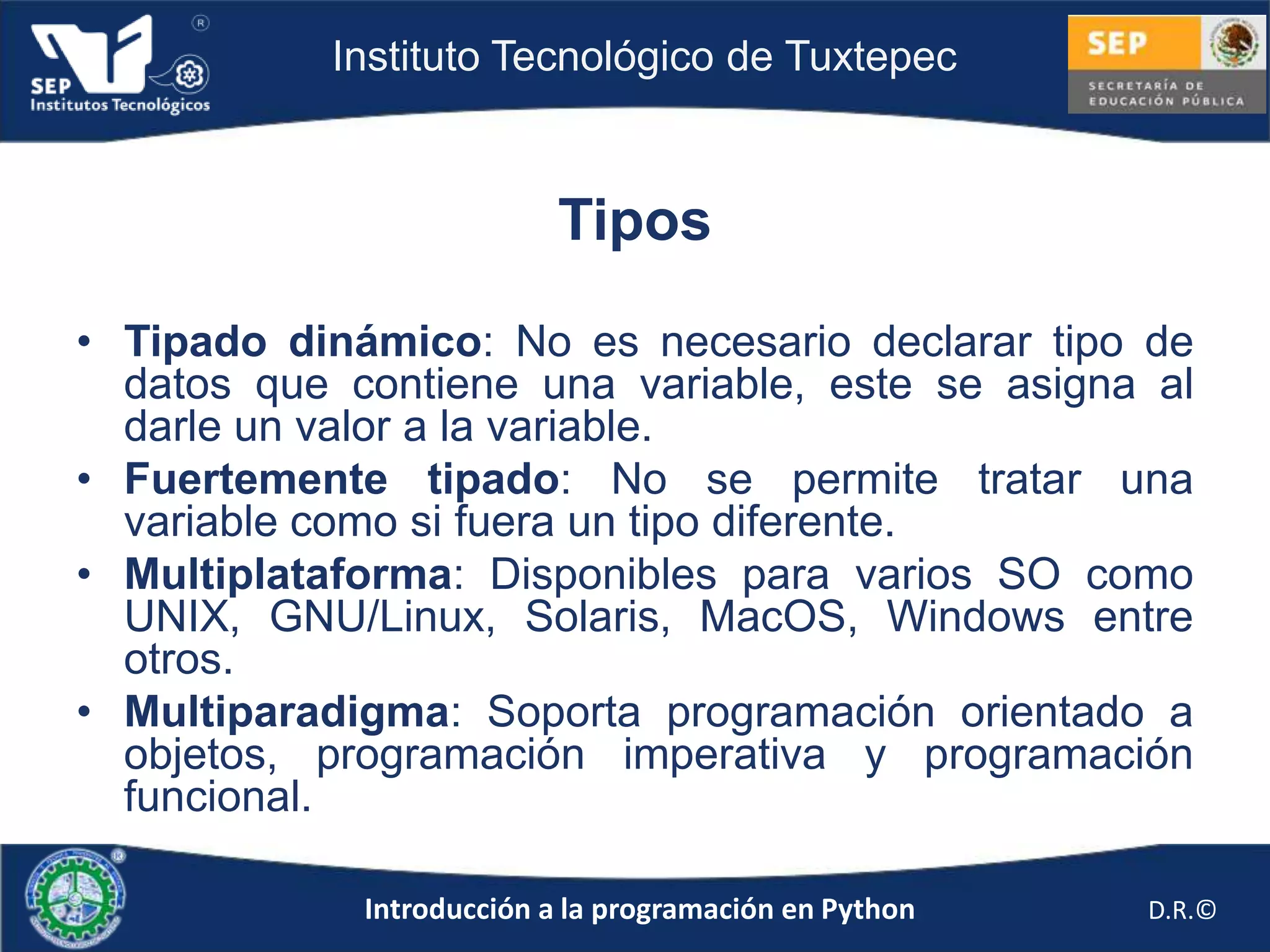 Instituto Tecnológico de Tuxtepec



                           Tipos

• Tipado dinámico: No es necesario declarar tipo de
  datos que contiene una variable, este se asigna al
  darle un valor a la variable.
• Fuertemente tipado: No se permite tratar una
  variable como si fuera un tipo diferente.
• Multiplataforma: Disponibles para varios SO como
  UNIX, GNU/Linux, Solaris, MacOS, Windows entre
  otros.
• Multiparadigma: Soporta programación orientado a
  objetos, programación imperativa y programación
  funcional.

             Introducción a la programación en Python   D.R.©
 