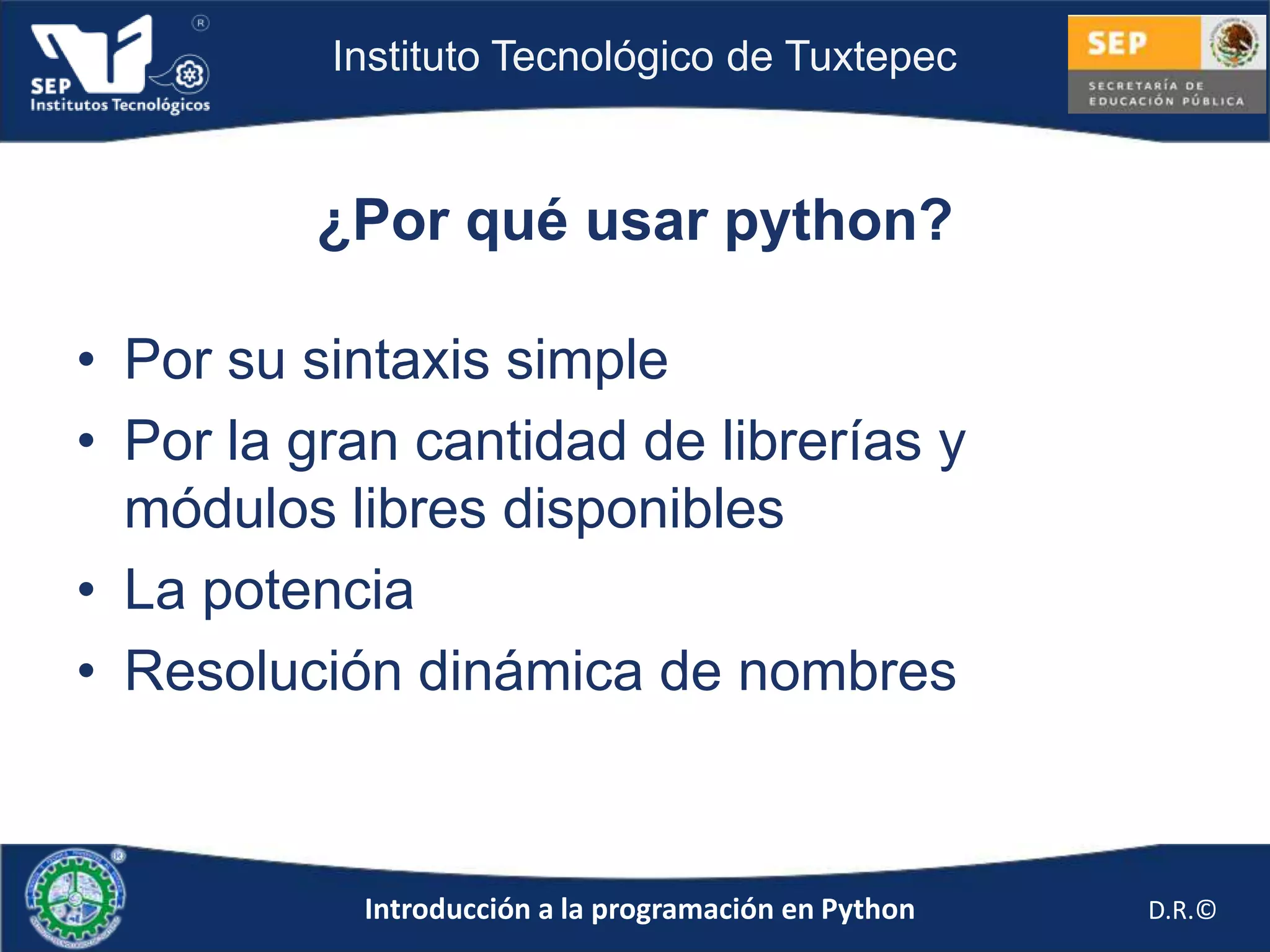 Instituto Tecnológico de Tuxtepec



         ¿Por qué usar python?

• Por su sintaxis simple
• Por la gran cantidad de librerías y
  módulos libres disponibles
• La potencia
• Resolución dinámica de nombres



           Introducción a la programación en Python   D.R.©
 