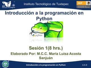 Instituto Tecnológico de Tuxtepec


Introducción a la programación en
             Python




            Sesión 1(8 hrs.)
  Elaborado Por: M.C.C. María Luisa Acosta
                  Sanjuán
          Introducción a la programación en Python   D.R.©
 