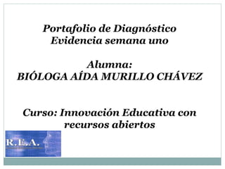 Portafolio de Diagnóstico 
Evidencia semana uno 
Alumna: 
BIÓLOGA AÍDA MURILLO CHÁVEZ 
Curso: Innovación Educativa con 
recursos abiertos 
 