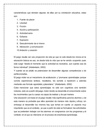 características que denotan algunas de ellas por su orientación educativa, estas
son:
1. Fuente de placer
2. Libertad
3. Ficción
4. Acción y participación
5. Actividad seria
6. Esfuerzo
7. Expresión
8. Descubrimiento de sí mismo
9. Interacción y comunicación
10.Imitación y creación
El juego resulta ser una proyección de vida ya que no solo desde los inicios en la
educación básica se usa, es desde toda la vida que se ha venido ocupando pues
este surge “desde el momento que la actividad es recreativa, aun cuando sea de
forma individual” (Adelantado, 2002)
Y cuando se es adulto es potenciador de desarrollar algunas competencias o de
perfeccionarlas.
El juego motor es un mecanismo de aculturación y “promueve aprendizajes porque
concita experiencias tanteos, resultados, los somete a repetición y además
mediante una formula agradable y placentera.” (Adelantado, 2002)
Cabe mencionar que estos aprendizajes no solo son cognitivos sino también
motores, esto es a partir del juego motor donde se desarrolla el conocimiento sobre
los movimientos que tu cuerpo es capaz de realizar y de qué manera.
Una educación con base en el juego resulta más significativa para los alumnos y de
esta manera es probable que ellos aprendan de manera más rápida y eficaz, sin
embargo al desarrollar los mismos hay que tomas en cuenta un aspecto muy
importante que es el contexto, ya que a partir de este se formularan las actividades
que se pretenden trabajar con los alumnos en congruencia con los programas y el
contexto en el que se interviene en el proceso de enseñanza-aprendizaje.
 