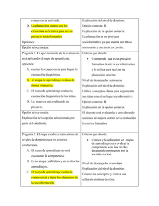 competencia realizada.
D. La planeación cuenta con los

Explicación del nivel de dominio:
Opción correcta: D

elementos suficientes para ser un

Explicación de la opción correcta:

proyecto socioformativo.

La planeación es un proyecto

Opciones:

socioformativo ya que cuenta con título

Opción seleccionada:

interesante y una meta en común.

Pregunta 2. En qué momento de la evaluación Criterio que aborda:
está aplicando el mapa de aprendizaje.

Comprende que es un proyecto

opciones:

formativo desde la socioformacion

A. evaluar la competencia para lograr la
evaluación diagnóstica.
B. el mapa de aprendizaje evaluar de
forma formativa.
C. El mapa de aprendizaje realiza la
evaluación diagnostica de los niños.
D. La maestra está realizando un
proyecto.

y lo utiliza para realizar su
planeación docente.
Nivel de desempeño: autónomo
Explicación del nivel de dominio:
Utiliza conceptos claros para argumentar
sus ideas con el enfoque socioformativo.
Opción correcta: B
Explicación de la opción correcta:

Opción seleccionada:

El docente está evaluando y considerando

Explicación de la opción seleccionada por

acciones de mejora dentro de la evaluación

parte del estudiante:

la cual es formativa.

Pregunta 3. El mapa establece indicadores de

Criterio que aborda:

niveles de dominio para los criterios
establecidos.
A. El mapa de aprendizaje no está
evaluando la competencia.
B. Es un mapa cualitativo y no evalúa los
aprendizajes.
C. El mapa de aprendizaje evalúa la
competencia y tiene los elementos de
la socioformación.

Conoce y la aplicación un mapas
de aprendizaje para evaluar la
competencia con los niveles
desempeño propuestos por la
socioformacion.
Nivel de desempeño: resolutivo
Explicación del nivel de dominio:
Conoce los conceptos y realiza una
reflexión mínima de ellos.

 