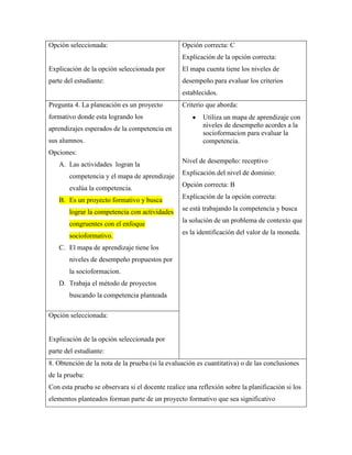 Opción seleccionada:

Opción correcta: C
Explicación de la opción correcta:

Explicación de la opción seleccionada por

El mapa cuenta tiene los niveles de

parte del estudiante:

desempeño para evaluar los criterios
establecidos.

Pregunta 4. La planeación es un proyecto
formativo donde esta logrando los
aprendizajes esperados de la competencia en
sus alumnos.

Criterio que aborda:
Utiliza un mapa de aprendizaje con
niveles de desempeño acordes a la
socioformacion para evaluar la
competencia.

Opciones:
A. Las actividades logran la
competencia y el mapa de aprendizaje
evalúa la competencia.
B. Es un proyecto formativo y busca
lograr la competencia con actividades
congruentes con el enfoque
socioformativo.

Nivel de desempeño: receptivo
Explicación del nivel de dominio:
Opción correcta: B
Explicación de la opción correcta:
se está trabajando la competencia y busca
la solución de un problema de contexto que
es la identificación del valor de la moneda.

C. El mapa de aprendizaje tiene los
niveles de desempeño propuestos por
la socioformacion.
D. Trabaja el método de proyectos
buscando la competencia planteada
Opción seleccionada:

Explicación de la opción seleccionada por
parte del estudiante:
8. Obtención de la nota de la prueba (si la evaluación es cuantitativa) o de las conclusiones
de la prueba:
Con esta prueba se observara si el docente realice una reflexión sobre la planificación si los
elementos planteados forman parte de un proyecto formativo que sea significativo

 