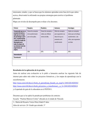 interesante, retador, y que se busca que los alumnos aprendan como base de lo que saben
acerca, observando la utilizando sus propias estrategias para resolver el problema
planteado.
Mapa con niveles de desempeño para evaluar a los docentes.
Criterio

Receptivo

Resolutivo

Autónomo

Estratégico

•comprende que es un
proyecto formativo y
sabe que es un mapa
de aprendizaje a parir
de la socioformación
y utiliza los niveles de
desempeño para
saber los logros de
sus alumnos como las
sugerencias de
mejora.

Conoce los conceptos

Conoce los conceptos y

Utiliza los conceptos

Explica con conceptos

de la socioformación

realiza una reflexión

para argumentar sus

claros que es el enfoque

pero no los aplica.

mínima de ellos.

ideas de lo que se

socioformativo y los

pretende con la

utiliza para argumentar

socioformación

sus ideas

70%

80%

50%

60%

Autoevaluación
Coevaluación

Resultados de la aplicación de la prueba.
Antes de realizar esta evaluación se le pidió a lamaestra analizar las siguiente link de
internet para saber más sobre los proyectos formativos, y los mapas de aprendizaje con la
socioformacion.
http://issuu.com/cife/docs/e-book_el_aprendizaje_basado_en_map?e=2441428/4420363
http://issuu.com/cife/docs/e-book_proyectos_y_transformaci__n_?e=2441428/4420414
y el apartado de guía de la educadora en el PEP2011.

Docentes que se les aplicó la prueba por problemas de contexto.
Escuela “Paulina Maraver Cortes” ubicado en el estado de Tlaxcala
1.- María del Rosario Torres Pérez Edad 47 años
Años de servicio :24 Grado que atiende: 3°

 
