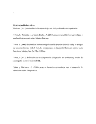 .

Referencias bibliográficas.
Pimienta, (2011) evaluación de los aprendizajes: un enfoque basado en competencias.

Tobón, S., Pimienta, J., y García Fraile, J.A. (2010). Secuencias didácticas: aprendizaje y
evaluación de competencias. México: Pearson.

Tobón s. (2009) la formación humana integral desde el proyecto ético de vida y el enfoque
de las competencias. En E.J. (Ed), las competencias en Educación Básica un cambio hacia
la reforma México, Sec. De Educ. Pública.

Tobón, S (2012). Evaluación de las competencias con pruebas por problemas y niveles de
desempeño. México: Instituto CIFE.

Tobón y Mucharraz. G. (2010) proyecto formativo metodología para el desarrollo de
evaluación de las competencias.

 
