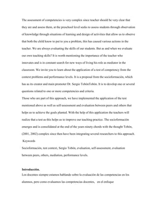 The assessment of competencies is very complex since teacher should be very clear that
they are and assess them, at the preschool level seeks to assess students through observation
of knowledge through situations of learning and design of activities that allow us to observe
that both the child know to put to you a problem, this has caused various actions in the
teacher. We are always evaluating the skills of our students. But as and when we evaluate
our own teaching skills? It is worth mentioning the importance of the teacher who
innovates and is in constant search for new ways of living his role as mediator in the
classroom. We invite you to learn about the application of a test of competency from the
context problems and performance levels. It is a proposal from the socioformación, which
has as its creator and main promoter Dr. Sergio TobónTobón. It is to develop one or several
questions related to one or more competencies and criteria.
Those who are part of this approach, we have implemented the application of the test
mentioned above as well as self-assessment and evaluation between peers and others that
helps us to achieve the goals planted. With the help of this application the teachers will
realize that a test as this helps us to improve our teaching practice. The socioformación
emerges and is consolidated at the end of the years ninety chords with the thought Tobón,
(2001, 2002) complex since then have been integrating several researchers to this approach.
Keywords
Socioformación, test context, Sergio Tobón, evaluation, self-assessment, evaluation
between peers, others, mediation, performance levels.

Introducción.
Los docentes siempre estamos hablando sobre la evaluación de las competencias en los
alumnos, pero como evaluamos las competencias docentes, en el enfoque

 