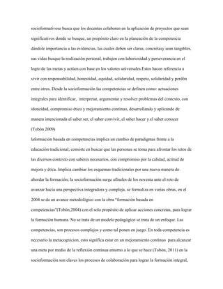 socioformativose busca que los docentes colaboren en la aplicación de proyectos que sean
significativos donde se busque, un propósito claro en la planeación de la competencia
dándole importancia a las evidencias, las cuales deben ser claras, concretasy sean tangibles,
sus vidas busque la realización personal, trabajen con laboriosidad y perseverancia en el
logro de las metas y actúen con base en los valores universales.Estos hacen referencia a
vivir con responsabilidad, honestidad, equidad, solidaridad, respeto, solidaridad y perdón
entre otros. Desde la socioformación las competencias se definen como: actuaciones
integrales para identificar, interpretar, argumentar y resolver problemas del contexto, con
idoneidad, compromiso ético y mejoramiento continuo, desarrollando y aplicando de
manera intencionada el saber ser, el saber convivir, el saber hacer y el saber conocer
(Tobón 2009)
laformación basada en competencias implica un cambio de paradigmas frente a la
educación tradicional; consiste en buscar que las personas se toma para afrontar los retos de
las diversos contexto con saberes necesarios, con compromiso por la calidad, actitud de
mejora y ética. Implica cambiar los esquemas tradicionales por una nueva manera de
abordar la formación; la socioformación surge afínales de los noventa ante el reto de
avanzar hacia una perspectiva integradora y compleja, se formaliza en varias obras, en el
2004 se da un avance metodológico con la obra “formación basada en
competencias”(Tobón,2004) con el solo propósito de aplicar acciones concretas, para lograr
la formación humana. No se trata de un modelo pedagógico se trata de un enfoque. Las
competencias, son procesos complejos y como tal ponen en juego. En toda competencia es
necesario la metacognicion, esto significa estar en un mejoramiento continuo para alcanzar
una meta por medio de la reflexión continua entorno a lo que se hace (Tobón, 2011) en la
socioformación son claves los procesos de colaboración para lograr la formación integral,

 