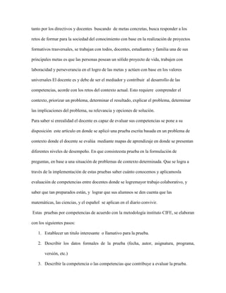 tanto por los directivos y docentes buscando de metas concretas, busca responder a los
retos de formar para la sociedad del conocimiento con base en la realización de proyectos
formativos trasversales, se trabajan con todos, docentes, estudiantes y familia una de sus
principales metas es que las personas posean un sólido proyecto de vida, trabajen con
laboracidad y perseverancia en el logro de las metas y actúen con base en los valores
universales El docente es y debe de ser el mediador y contribuir al desarrollo de las
competencias, acorde con los retos del contexto actual. Esto requiere comprender el
contexto, priorizar un problema, determinar el resultado, explicar el problema, determinar
las implicaciones del problema, su relevancia y opciones de solución.
Para saber si enrealidad el docente es capaz de evaluar sus competencias se pone a su
disposición este artículo en donde se aplicó una prueba escrita basada en un problema de
contexto donde el docente se evalúa mediante mapas de aprendizaje en donde se presentan
diferentes niveles de desempeño. En que consisteesta prueba en la formulación de
preguntas, en base a una situación de problemas de contexto determinada. Que se logra a
través de la implementación de estas pruebas saber cuánto conocemos y aplicamosla
evaluación de competencias entre docentes donde se logremayor trabajo colaborativo, y
saber que tan preparados están, y lograr que sus alumnos se den cuenta que las
matemáticas, las ciencias, y el español se aplican en el diario convivir.
Estas pruebas por competencias de acuerdo con la metodología instituto CIFE, se elaboran
con los siguientes pasos:
1. Establecer un titulo interesante o llamativo para la prueba.
2. Describir los datos formales de la prueba (fecha, autor, asignatura, programa,
versión, etc.)
3. Describir la competencia o las competencias que contribuye a evaluar la prueba.

 
