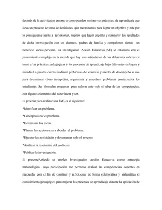 después de la actividades entorno a como pueden mejorar sus prácticas, de aprendizaje que
lleva un proceso de toma de decisiones que necesitamos para lograr un objetivo y este por
lo consiguiente invita a reflexionar, nuestro que hacer docente y compartir los resultados
de dicha investigación con los alumnos, padres de familia y compañeros siendo

un

beneficio social-personal. La Investigación Acción Educativa(IAE) se relaciona con el
pensamiento complejo en la medida que hay una articulación de los diferentes saberes en
torno a las prácticas pedagógicas y los procesos de aprendizaje bajo diferentes enfoques y
miradas.La prueba escrita mediante problemas del contexto y niveles de desempeño se usa
para determinar cómo interpretan, argumenta y resuelven problemas contextuales los
estudiantes. Se formulan preguntas para valorar ante todo el saber de las competencias,
con algunos elementos del saber hacer y ser.
El proceso para realizar una IAE, es el siguiente:
*Identificar un problema.
*Conceptualizar el problema.
*Determinar las metas
*Planear las acciones para abordar el problema.
*Ejecutar las actividades y documentar todo el proceso.
*Analizar la resolución del problema.
*Publicar la investigación.
El presenteArtículo se empleo Investigación Acción Educativa como estrategia
metodológica, cuya participación me permitió evaluar las competencias docentes en
preescolar con el fin de construir y reflexionar de forma colaborativa y sistemática el
conocimiento pedagógico para mejorar los procesos de aprendizaje durante la aplicación de

 
