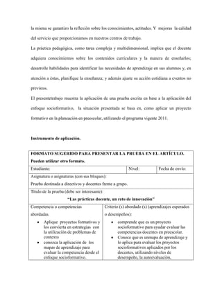 la misma se garantizo la reflexión sobre los conocimientos, actitudes. Y mejoras la calidad
del servicio que proporcionamos en nuestros centros de trabajo.
La práctica pedagógica, como tarea compleja y multidimensional, implica que el docente
adquiera conocimientos sobre los contenidos curriculares y la manera de enseñarlos;
desarrolle habilidades para identificar las necesidades de aprendizaje en sus alumnos y, en
atención a éstas, planifique la enseñanza; y además ajuste su acción cotidiana a eventos no
previstos.
El presentetrabajo muestra la aplicación de una prueba escrita en base a la aplicación del
enfoque socioformativo, la situación presentada se basa en, como aplicar un proyecto
formativo en la planeación en preescolar, utilizando el programa vigente 2011.

Instrumento de aplicación.

FORMATO SUGERIDO PARA PRESENTAR LA PRUEBA EN EL ARTÍCULO.
Pueden utilizar otro formato.
Estudiante:

Nivel:

Fecha de envío:

Asignatura o asignaturas (con sus bloques):
Prueba destinada a directivos y docentes frente a grupo.
Título de la prueba (debe ser interesante):
“Las prácticas docente, un reto de innovación”
Competencia o competencias

Criterio (s) abordado (s) (aprendizajes esperados

abordadas.

o desempeños):

Aplique proyectos formativos y
los convierta en estrategias con
la utilización de problemas de
contexto
conozca la aplicación de los
mapas de aprendizaje para
evaluar la competencia desde el
enfoque socioformativo.

comprende que es un proyecto
socioformativo para ayudar evaluar las
competencias docentes en preescolar.
Conoce que es unmapa de aprendizaje y
lo aplica para evaluar los proyectos
socioformativos aplicados por los
docentes, utilizando niveles de
desempeño, la autoevaluación,

 