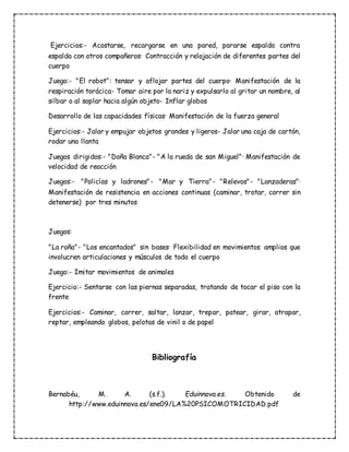 Ejercicios:- Acostarse, recargarse en una pared, pararse espalda contra
espalda con otros compañeros· Contracción y relajación de diferentes partes del
cuerpo
Juego:- "El robot": tensar y aflojar partes del cuerpo· Manifestación de la
respiración torácica- Tomar aire por la nariz y expulsarlo al gritar un nombre, al
silbar o al soplar hacia algún objeto- Inflar globos
Desarrollo de las capacidades físicas· Manifestación de la fuerza general
Ejercicios:- Jalar y empujar objetos grandes y ligeros- Jalar una caja de cartón,
rodar una llanta
Juegos dirigidos:- "Doña Blanca"- "A la rueda de san Miguel"· Manifestación de
velocidad de reacción
Juegos:- "Policías y ladrones"- "Mar y Tierra"- "Relevos"- "Lanzaderas"·
Manifestación de resistencia en acciones continuas (caminar, trotar, correr sin
detenerse) por tres minutos
Juegos:
"La roña"- "Los encantados" sin bases· Flexibilidad en movimientos amplios que
involucren articulaciones y músculos de todo el cuerpo
Juego:- Imitar movimientos de animales
Ejercicio:- Sentarse con las piernas separadas, tratando de tocar el piso con la
frente
Ejercicios:- Caminar, correr, saltar, lanzar, trepar, patear, girar, atrapar,
reptar, empleando globos, pelotas de vinil o de papel
Bibliografía
Bernabéu, M. A. (s.f.). Eduinnova.es. Obtenido de
http://www.eduinnova.es/ene09/LA%20PSICOMOTRICIDAD.pdf
 