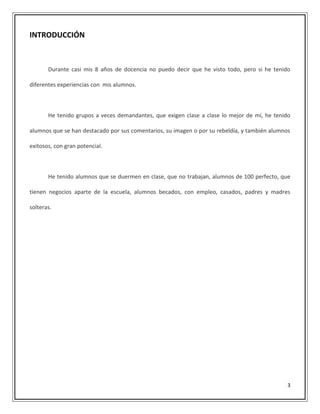 3
INTRODUCCIÓN
Durante casi mis 8 años de docencia no puedo decir que he visto todo, pero si he tenido
diferentes experiencias con mis alumnos.
He tenido grupos a veces demandantes, que exigen clase a clase lo mejor de mí, he tenido
alumnos que se han destacado por sus comentarios, su imagen o por su rebeldía, y también alumnos
exitosos, con gran potencial.
He tenido alumnos que se duermen en clase, que no trabajan, alumnos de 100 perfecto, que
tienen negocios aparte de la escuela, alumnos becados, con empleo, casados, padres y madres
solteras.
 