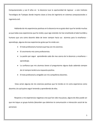 5
Computacionales y casi 8 años en la docencia tuve la oportunidad de ingresar a este Instituto
Tecnológico de Tuxtepec donde imparto clases al área de ingeniería en sistemas computacionales e
ingeniería civil.
Hablando de mis experiencias positivas en la docencia me es grato decir que he tenido muchas
ya que todas esas experiencias que he vivido y que sigo viviendo me han enseñando el lado humilde y
humano que uno como docente debe de tener siempre hacia sus alumnos para la enseñanza -
aprendizaje, algunas de esas experiencias grata que he vivido son:
 El trato profesional y humano que hay con mis alumnos.
 El crecimiento mío como profesionista.
 La pasión por seguir aprendiendo cada día mas acerca de la docencia y enseñanza –
aprendizaje.
 La confianza que mis alumnos tienen al preguntarme alguna duda sabiendo siempre
de mí siempre tendrá una respuesta positiva.
 El trato profesional y amigable con mis compañeros docentes.
Estas serian algunas de mis vivencias positivas que he tenido en mi corta experiencia como
docente y la cual quiero seguir teniendo y aprendiendo de ellas.
Respecto a mis experiencias negativas creo que han sido muy pocas, alguna de ellas puede ser
que me toque un grupo Autista (desorden que deteriora la comunicación e interacción social de las
personas).
 